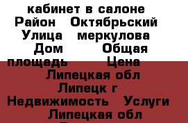 кабинет в салоне › Район ­ Октябрьский › Улица ­ меркулова › Дом ­ 30 › Общая площадь ­ 18 › Цена ­ 8 000 - Липецкая обл., Липецк г. Недвижимость » Услуги   . Липецкая обл.,Липецк г.